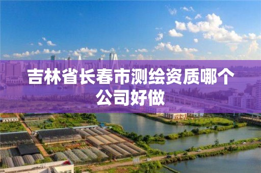 吉林省长春市测绘资质哪个公司好做