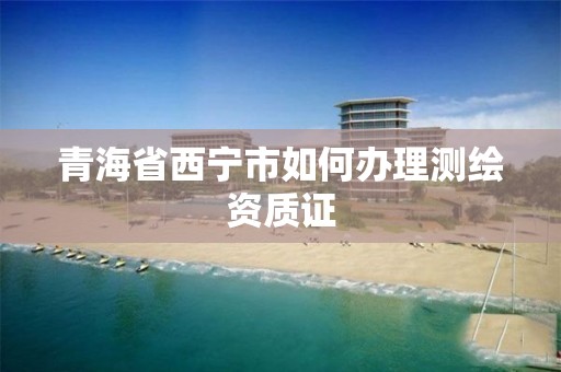 青海省西宁市如何办理测绘资质证