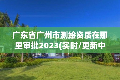 广东省广州市测绘资质在那里审批2023(实时/更新中)