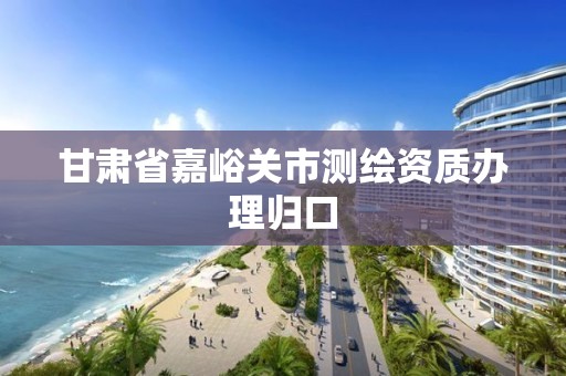 甘肃省嘉峪关市测绘资质办理归口