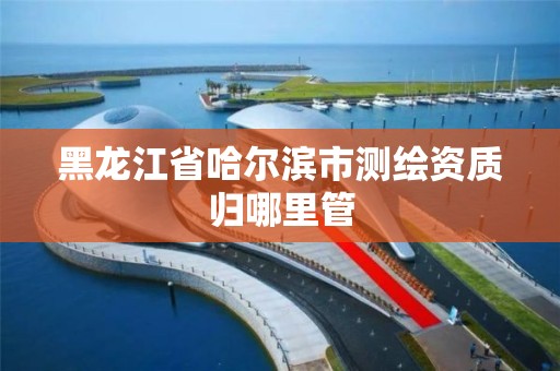 黑龙江省哈尔滨市测绘资质归哪里管