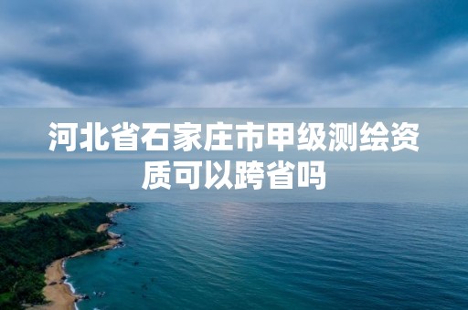 河北省石家庄市甲级测绘资质可以跨省吗