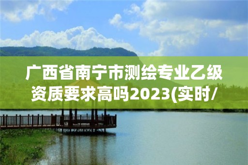 广西省南宁市测绘专业乙级资质要求高吗2023(实时/更新中)