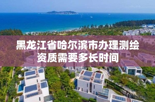 黑龙江省哈尔滨市办理测绘资质需要多长时间