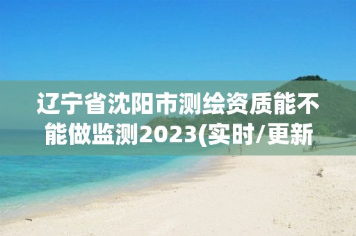 辽宁省沈阳市测绘资质能不能做监测2023(实时/更新中)