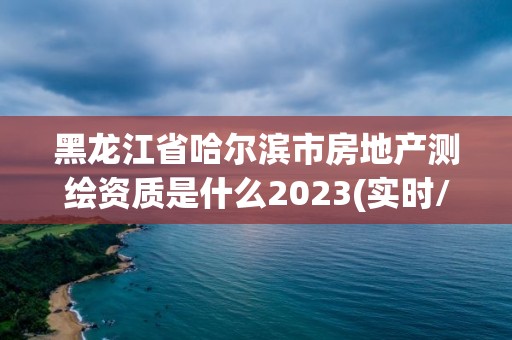 黑龙江省哈尔滨市房地产测绘资质是什么2023(实时/更新中)