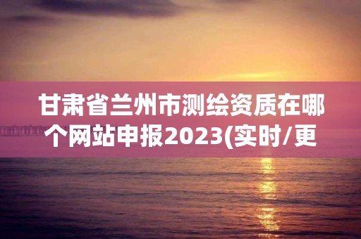 甘肃省兰州市测绘资质在哪个网站申报2023(实时/更新中)