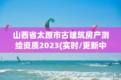 山西省太原市古建筑房产测绘资质2023(实时/更新中)