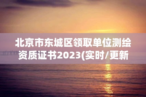 北京市东城区领取单位测绘资质证书2023(实时/更新中)