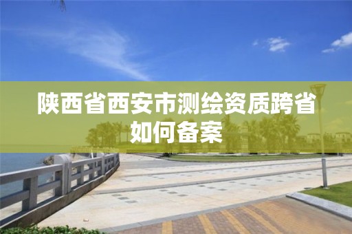 陕西省西安市测绘资质跨省如何备案