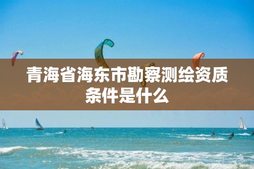 青海省海东市勘察测绘资质条件是什么