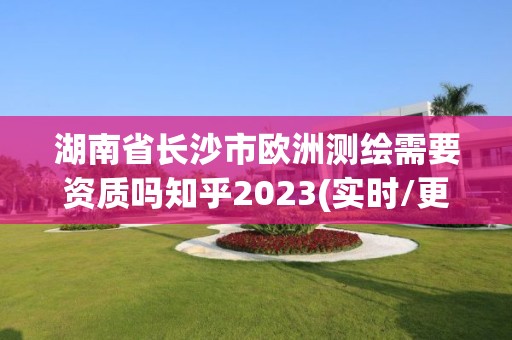 湖南省长沙市欧洲测绘需要资质吗知乎2023(实时/更新中)