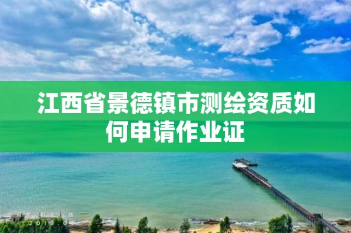 江西省景德镇市测绘资质如何申请作业证