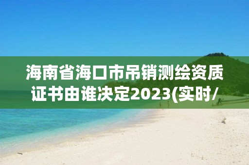 海南省海口市吊销测绘资质证书由谁决定2023(实时/更新中)