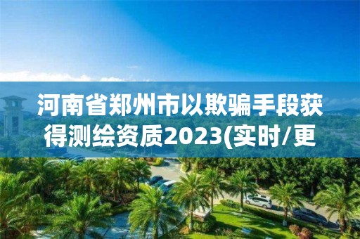 河南省郑州市以欺骗手段获得测绘资质2023(实时/更新中)