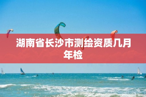 湖南省长沙市测绘资质几月年检