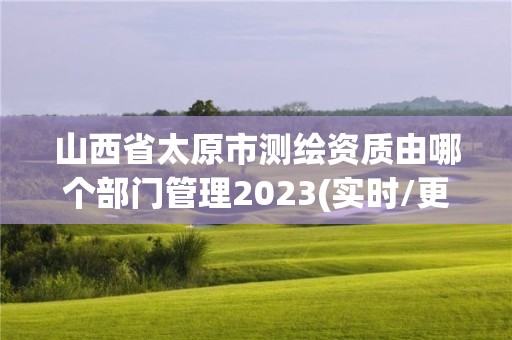 山西省太原市测绘资质由哪个部门管理2023(实时/更新中)