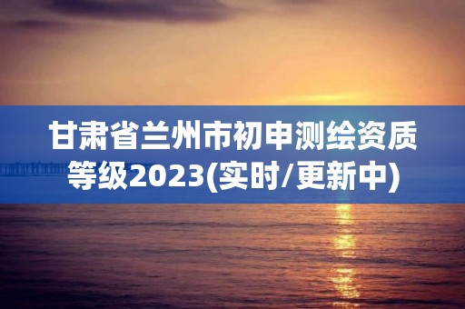 甘肃省兰州市初申测绘资质等级2023(实时/更新中)