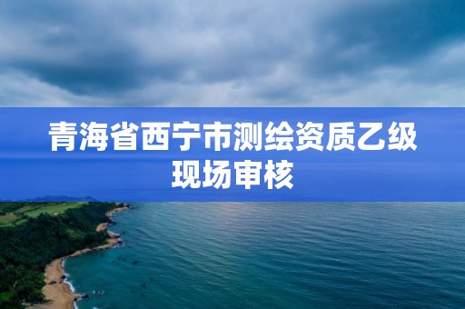 青海省西宁市测绘资质乙级现场审核