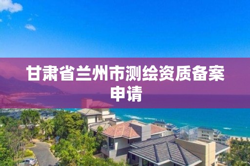 甘肃省兰州市测绘资质备案申请