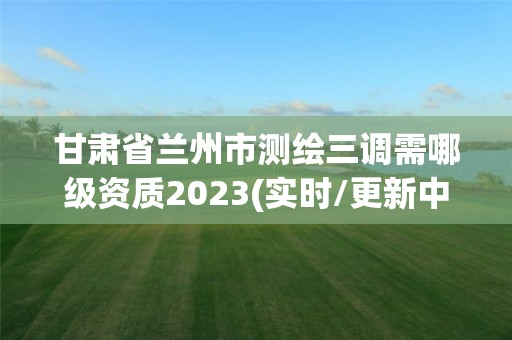 甘肃省兰州市测绘三调需哪级资质2023(实时/更新中)