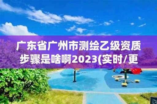 广东省广州市测绘乙级资质步骤是啥啊2023(实时/更新中)