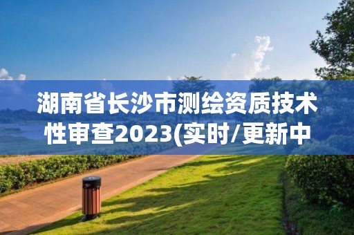 湖南省长沙市测绘资质技术性审查2023(实时/更新中)