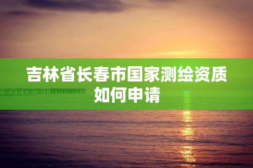 吉林省长春市国家测绘资质如何申请