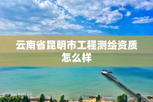 云南省昆明市工程测绘资质怎么样