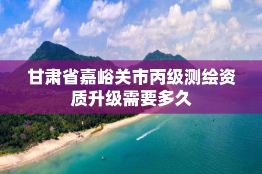 甘肃省嘉峪关市丙级测绘资质升级需要多久