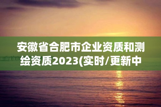 安徽省合肥市企业资质和测绘资质2023(实时/更新中)