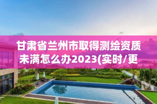 甘肃省兰州市取得测绘资质未满怎么办2023(实时/更新中)