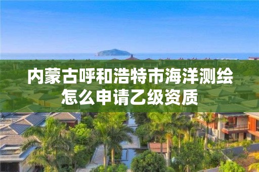 内蒙古呼和浩特市海洋测绘怎么申请乙级资质