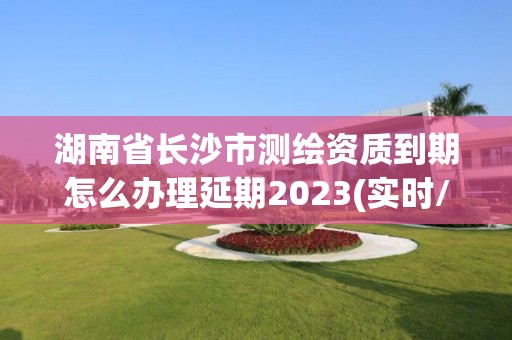 湖南省长沙市测绘资质到期怎么办理延期2023(实时/更新中)