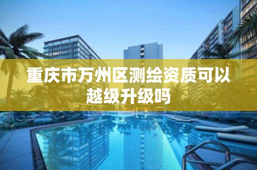 重庆市万州区测绘资质可以越级升级吗