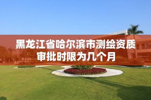 黑龙江省哈尔滨市测绘资质审批时限为几个月