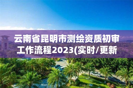 云南省昆明市测绘资质初审工作流程2023(实时/更新中)