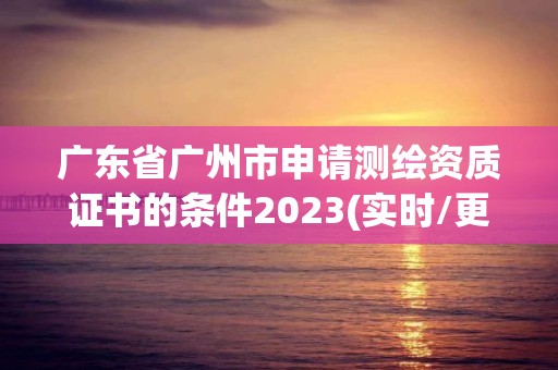 广东省广州市申请测绘资质证书的条件2023(实时/更新中)