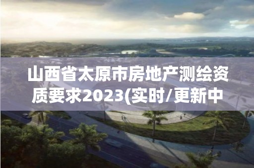 山西省太原市房地产测绘资质要求2023(实时/更新中)