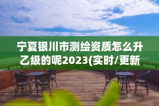 宁夏银川市测绘资质怎么升乙级的呢2023(实时/更新中)