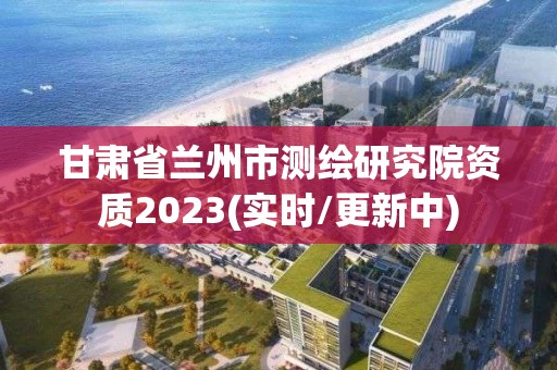 甘肃省兰州市测绘研究院资质2023(实时/更新中)