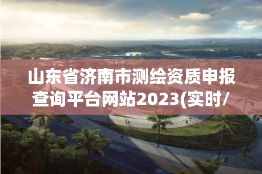 山东省济南市测绘资质申报查询平台网站2023(实时/更新中)