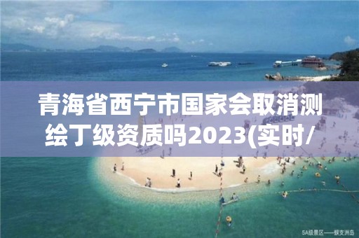 青海省西宁市国家会取消测绘丁级资质吗2023(实时/更新中)