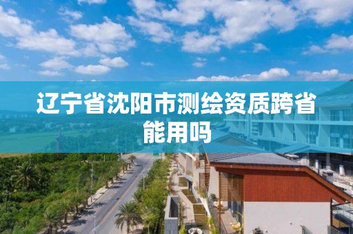 辽宁省沈阳市测绘资质跨省能用吗