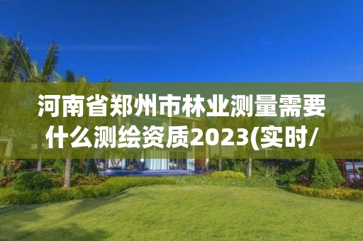 河南省郑州市林业测量需要什么测绘资质2023(实时/更新中)