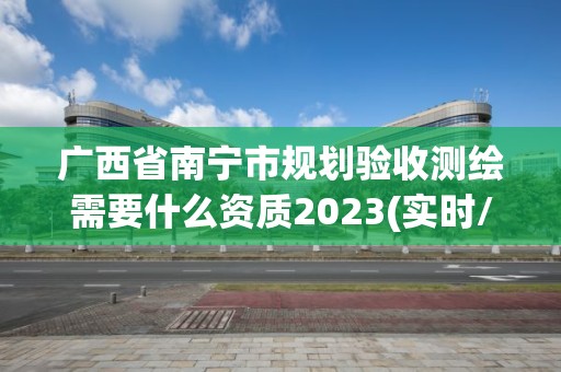 广西省南宁市规划验收测绘需要什么资质2023(实时/更新中)