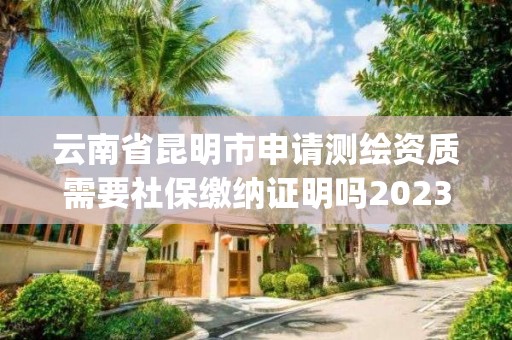 云南省昆明市申请测绘资质需要社保缴纳证明吗2023(实时/更新中)