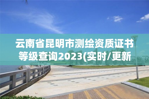 云南省昆明市测绘资质证书等级查询2023(实时/更新中)