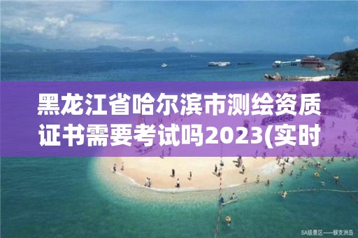 黑龙江省哈尔滨市测绘资质证书需要考试吗2023(实时/更新中)