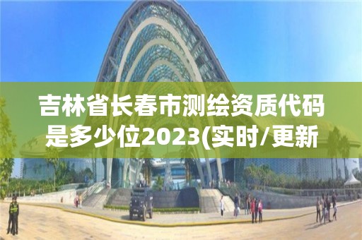 吉林省长春市测绘资质代码是多少位2023(实时/更新中)